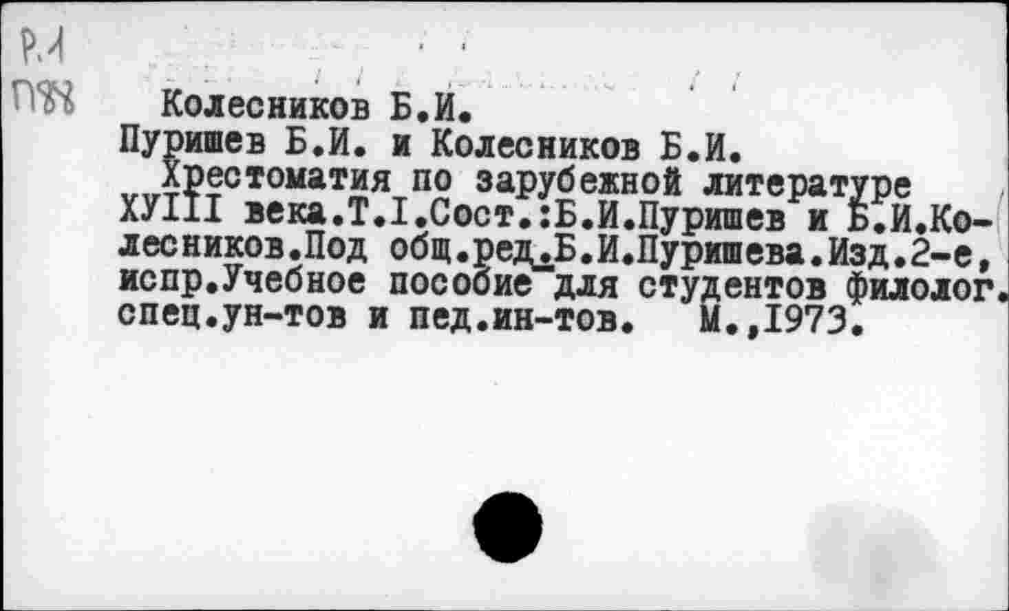 ﻿м ж
Колесников Б.И.
Пуришев Б.И. и Колесников Б.И.
Хрестоматия по зарубежной литературе
ХУ111 века.Т.1.Сост.:Б.И.Пуришев и Б.И.Ко-лесников.Под общ.ред^Б.И.Пуришева.Изд.г-е, испр.Учебное пособие для студентов филолог спец.ун-тов и пед.ин-тов. М.,1973.